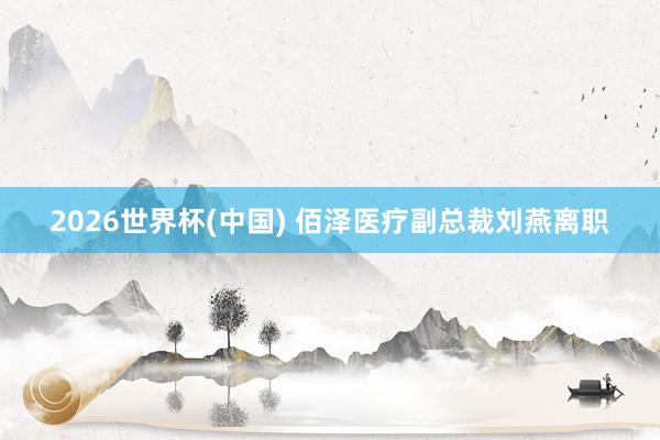 2026世界杯(中国) 佰泽医疗副总裁刘燕离职
