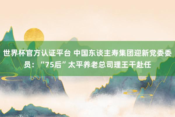 世界杯官方认证平台 中国东谈主寿集团迎新党委委员：“75后”太平养老总司理王干赴任