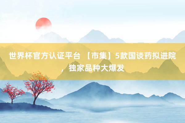 世界杯官方认证平台 【市集】5款国谈药拟进院，独家品种大爆发