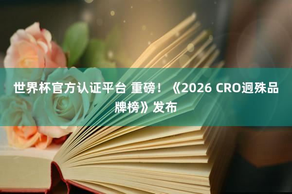 世界杯官方认证平台 重磅！《2026 CRO迥殊品牌榜》发布