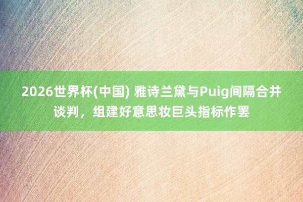 2026世界杯(中国) 雅诗兰黛与Puig间隔合并谈判，组建好意思妆巨头指标作罢