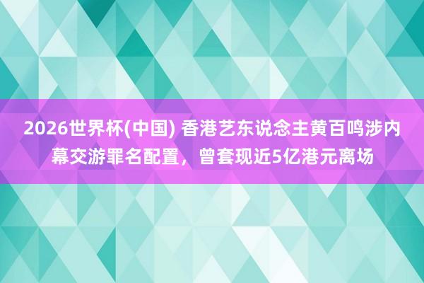 2026世界杯(中国) 香港艺东说念主黄百鸣涉内幕交游罪名配置，曾套现近5亿港元离场