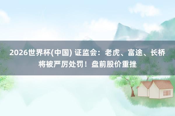 2026世界杯(中国) 证监会：老虎、富途、长桥将被严厉处罚！盘前股价重挫