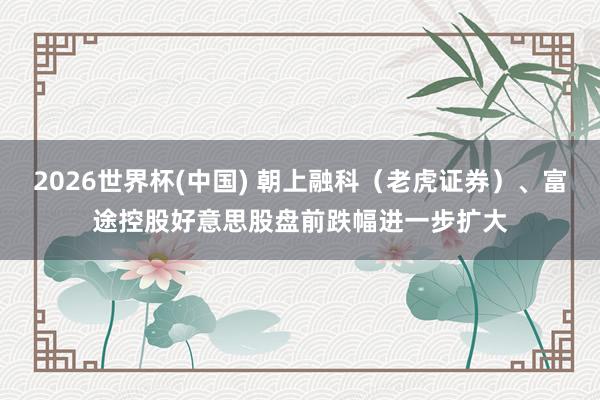 2026世界杯(中国) 朝上融科（老虎证券）、富途控股好意思股盘前跌幅进一步扩大