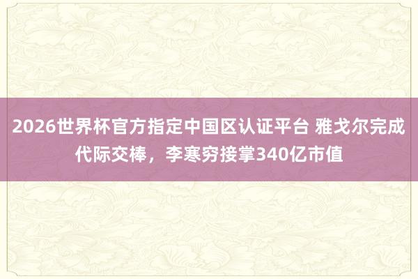 2026世界杯官方指定中国区认证平台 雅戈尔完成代际交棒，李寒穷接掌340亿市值