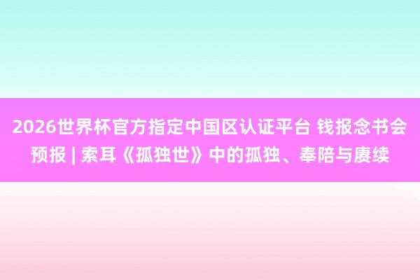 2026世界杯官方指定中国区认证平台 钱报念书会预报 | 索耳《孤独世》中的孤独、奉陪与赓续