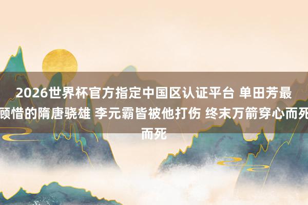 2026世界杯官方指定中国区认证平台 单田芳最顾惜的隋唐骁雄 李元霸皆被他打伤 终末万箭穿心而死