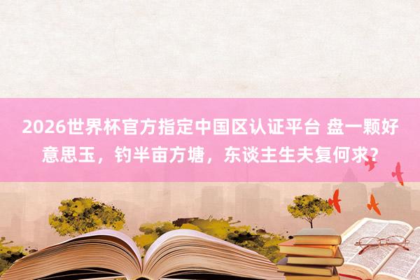 2026世界杯官方指定中国区认证平台 盘一颗好意思玉，钓半亩方塘，东谈主生夫复何求？
