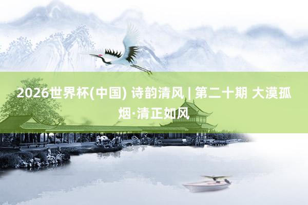 2026世界杯(中国) 诗韵清风 | 第二十期 大漠孤烟·清正如风
