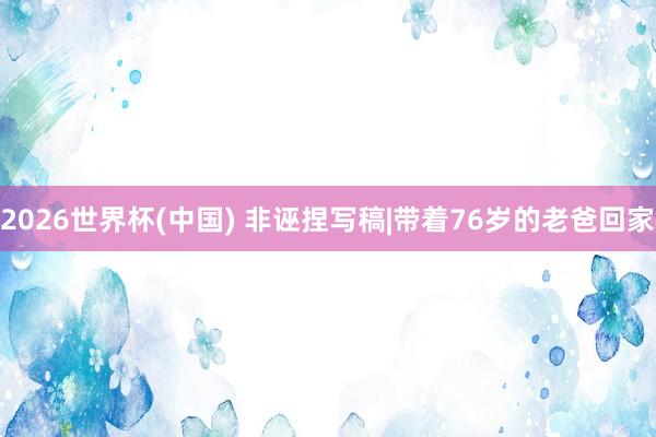 2026世界杯(中国) 非诬捏写稿|带着76岁的老爸回家