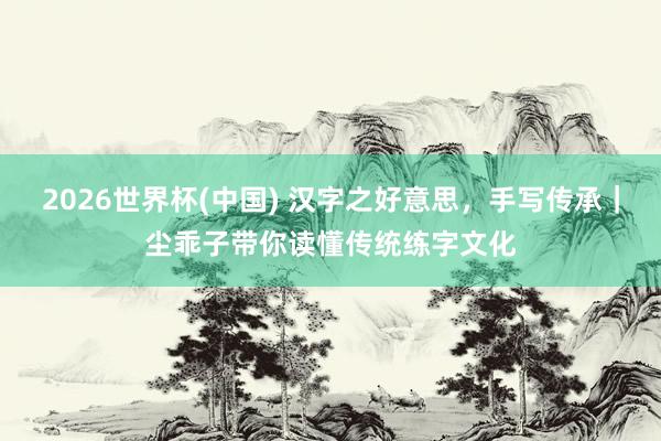 2026世界杯(中国) 汉字之好意思，手写传承｜尘乖子带你读懂传统练字文化