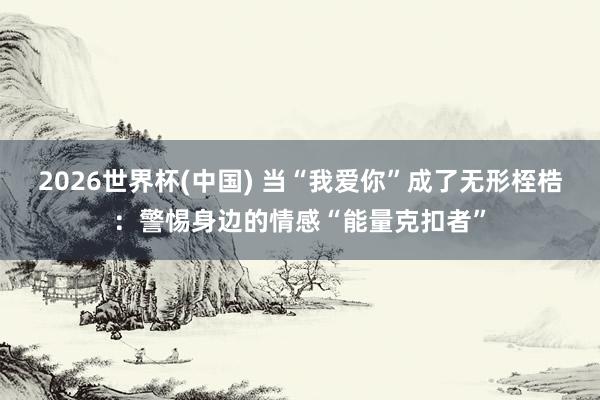 2026世界杯(中国) 当“我爱你”成了无形桎梏：警惕身边的情感“能量克扣者”
