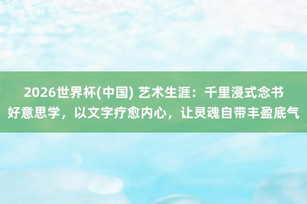 2026世界杯(中国) 艺术生涯：千里浸式念书好意思学，以文字疗愈内心，让灵魂自带丰盈底气