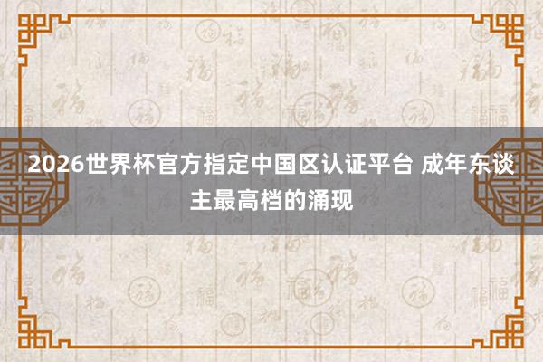 2026世界杯官方指定中国区认证平台 成年东谈主最高档的涌现
