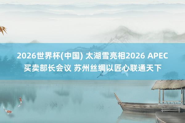 2026世界杯(中国) 太湖雪亮相2026 APEC买卖部长会议 苏州丝绸以匠心联通天下
