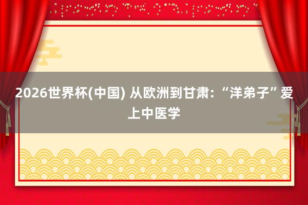 2026世界杯(中国) 从欧洲到甘肃: “洋弟子”爱上中医学