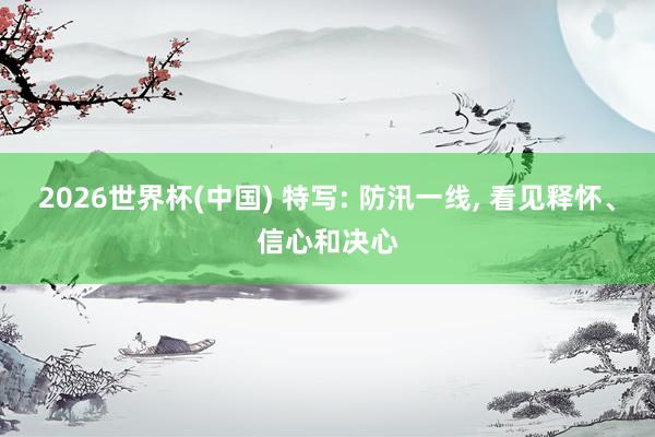 2026世界杯(中国) 特写: 防汛一线， 看见释怀、信心和决心