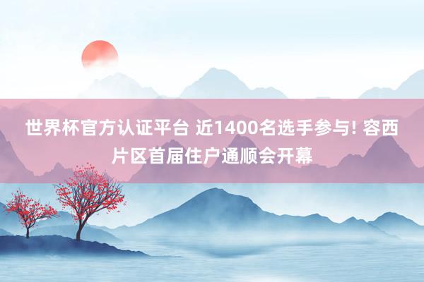 世界杯官方认证平台 近1400名选手参与! 容西片区首届住户通顺会开幕