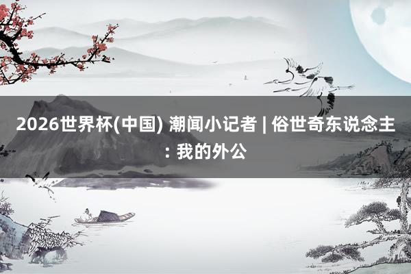 2026世界杯(中国) 潮闻小记者 | 俗世奇东说念主: 我的外公