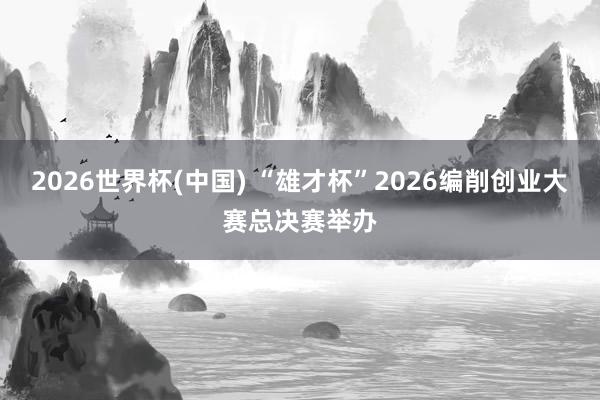 2026世界杯(中国) “雄才杯”2026编削创业大赛总决赛举办