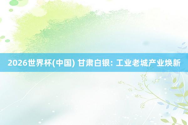 2026世界杯(中国) 甘肃白银: 工业老城产业焕新