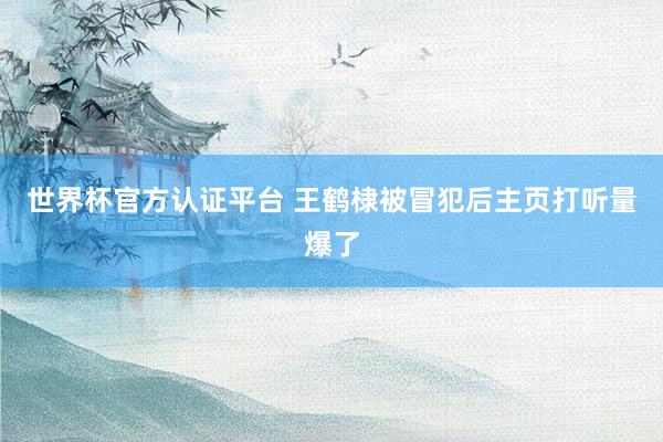 世界杯官方认证平台 王鹤棣被冒犯后主页打听量爆了