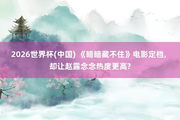 2026世界杯(中国) 《暗暗藏不住》电影定档， 却让赵露念念热度更高?