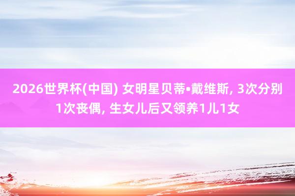 2026世界杯(中国) 女明星贝蒂•戴维斯， 3次分别1次丧偶， 生女儿后又领养1儿1女