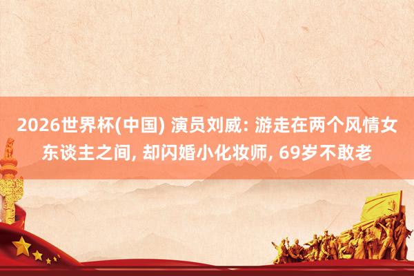 2026世界杯(中国) 演员刘威: 游走在两个风情女东谈主之间， 却闪婚小化妆师， 69岁不敢老