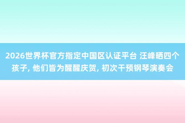 2026世界杯官方指定中国区认证平台 汪峰晒四个孩子， 他们皆为醒醒庆贺， 初次干预钢琴演奏会