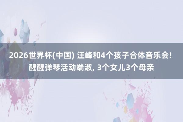 2026世界杯(中国) 汪峰和4个孩子合体音乐会! 醒醒弹琴活动端淑， 3个女儿3个母亲