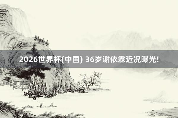2026世界杯(中国) 36岁谢依霖近况曝光!