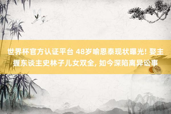 世界杯官方认证平台 48岁喻恩泰现状曝光! 娶主握东谈主史林子儿女双全， 如今深陷离异讼事