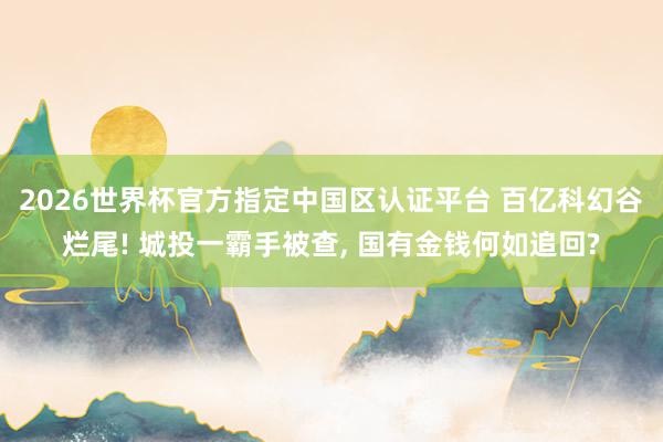2026世界杯官方指定中国区认证平台 百亿科幻谷烂尾! 城投一霸手被查， 国有金钱何如追回?