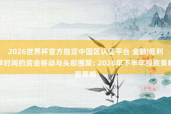 2026世界杯官方指定中国区认证平台 金融|低利率时间的资金移动与头部围聚: 2026年下半年投资策略