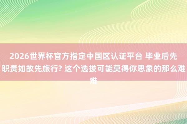 2026世界杯官方指定中国区认证平台 毕业后先职责如故先旅行? 这个选拔可能莫得你思象的那么难