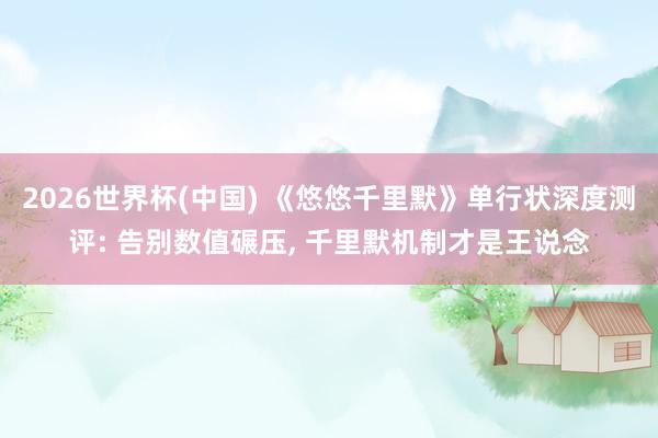 2026世界杯(中国) 《悠悠千里默》单行状深度测评: 告别数值碾压， 千里默机制才是王说念