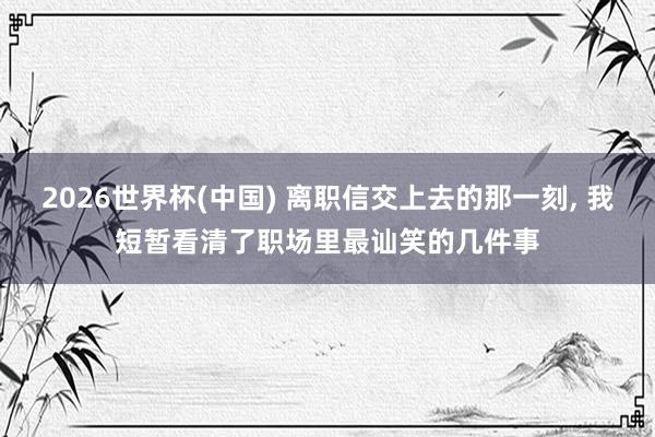 2026世界杯(中国) 离职信交上去的那一刻， 我短暂看清了职场里最讪笑的几件事