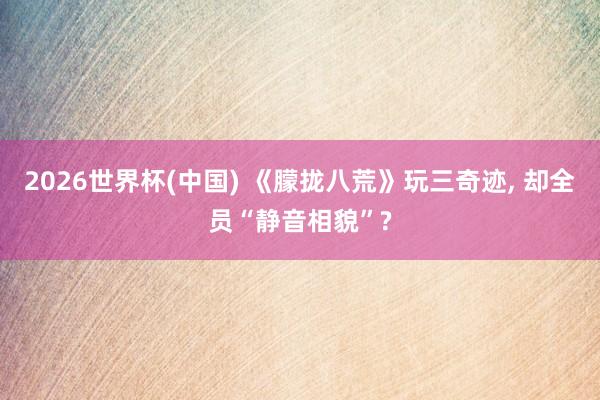 2026世界杯(中国) 《朦拢八荒》玩三奇迹， 却全员“静音相貌”?