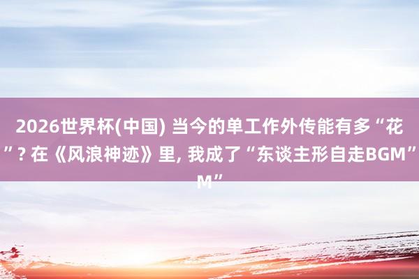 2026世界杯(中国) 当今的单工作外传能有多“花”? 在《风浪神迹》里， 我成了“东谈主形自走BGM”