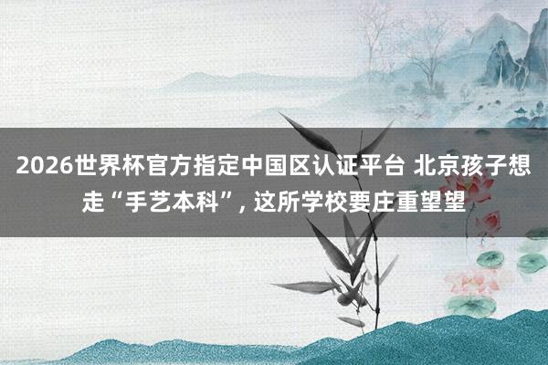 2026世界杯官方指定中国区认证平台 北京孩子想走“手艺本科”， 这所学校要庄重望望