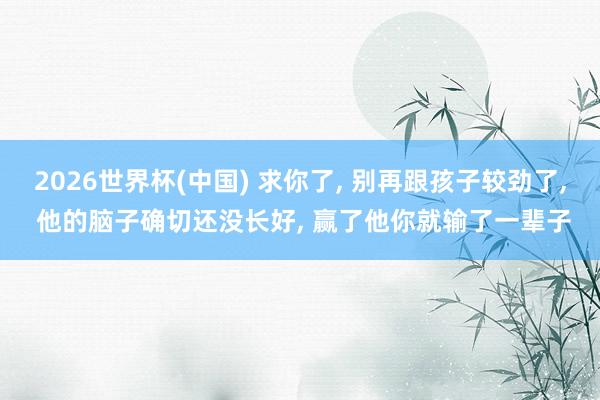 2026世界杯(中国) 求你了， 别再跟孩子较劲了， 他的脑子确切还没长好， 赢了他你就输了一辈子