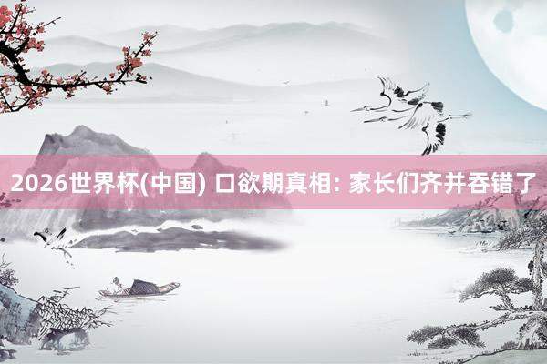 2026世界杯(中国) 口欲期真相: 家长们齐并吞错了