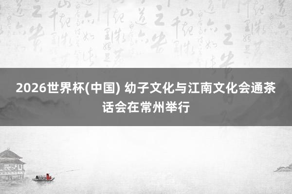 2026世界杯(中国) 幼子文化与江南文化会通茶话会在常州举行