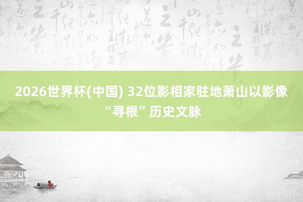 2026世界杯(中国) 32位影相家驻地萧山以影像“寻根”历史文脉