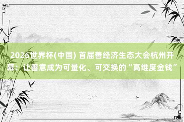2026世界杯(中国) 首届善经济生态大会杭州开幕：让善意成为可量化、可交换的“高维度金钱”