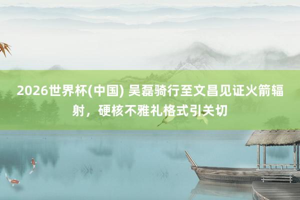 2026世界杯(中国) 吴磊骑行至文昌见证火箭辐射，硬核不雅礼格式引关切