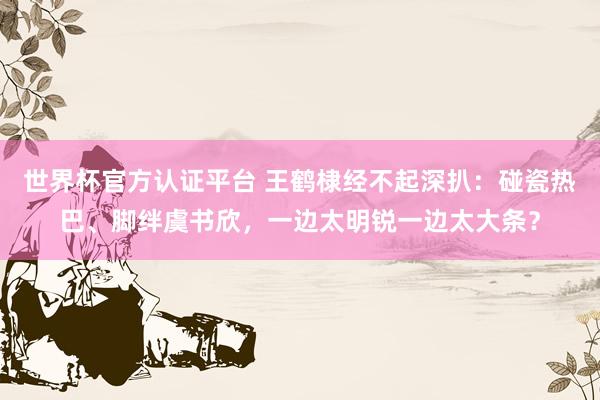 世界杯官方认证平台 王鹤棣经不起深扒：碰瓷热巴、脚绊虞书欣，一边太明锐一边太大条？