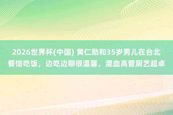 2026世界杯(中国) 黄仁勋和35岁男儿在台北餐馆吃饭，边吃边聊很温馨，混血高管厨艺超卓