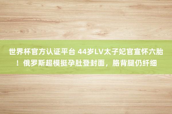 世界杯官方认证平台 44岁LV太子妃官宣怀六胎！俄罗斯超模挺孕肚登封面，胳背腿仍纤细